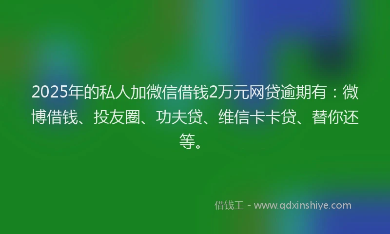 2025年的私人加微信借钱2万元网贷逾期有：微博借钱、投友圈、功夫贷、维信卡卡贷、替你还等。