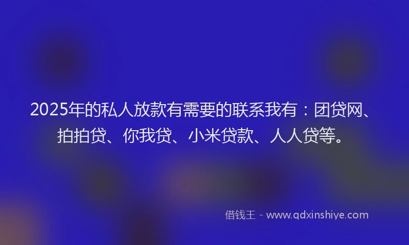 2025年的私人放款有需要的联系我有：团贷网、拍拍贷、你我贷、小米贷款、人人贷等。