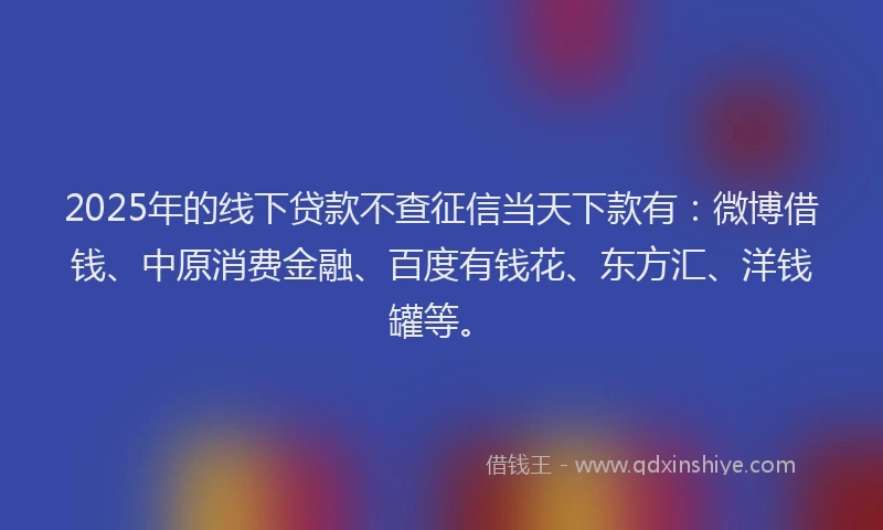 2025年的线下贷款不查征信当天下款有：微博借钱、中原消费金融、百度有钱花、东方汇、洋钱罐等。