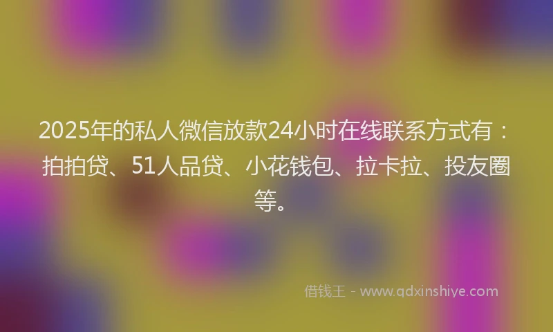 2025年的私人微信放款24小时在线联系方式有：拍拍贷、51人品贷、小花钱包、拉卡拉、投友圈等。