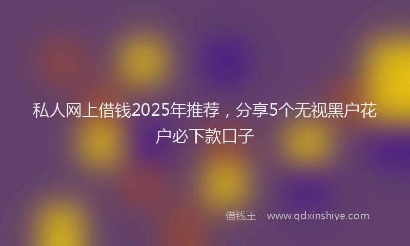 私人网上借钱2025年推荐，分享5个无视黑户花户必下款口子