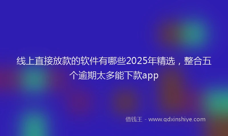 线上直接放款的软件有哪些2025年精选，整合五个逾期太多能下款app