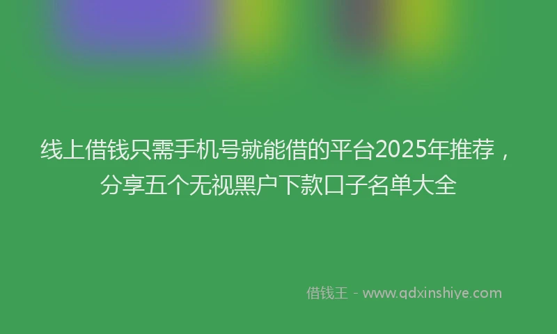 线上借钱只需手机号就能借的平台2025年推荐，分享五个无视黑户下款口子名单大全