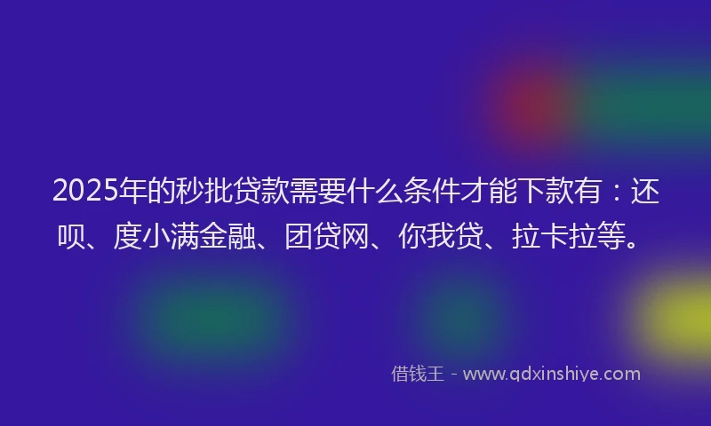 2025年的秒批贷款需要什么条件才能下款有：还呗、度小满金融、团贷网、你我贷、拉卡拉等。
