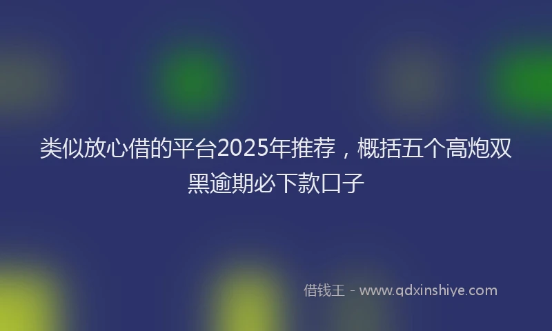 类似放心借的平台2025年推荐，概括五个高炮双黑逾期必下款口子