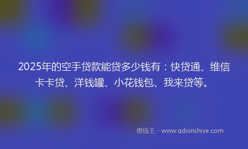 2025年的空手贷款能贷多少钱有：快贷通、维信卡卡贷、洋钱罐、小花钱包、我来贷等。
