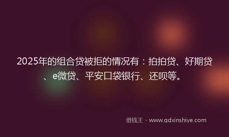 2025年的组合贷被拒的情况有：拍拍贷、好期贷、e微贷、平安口袋银行、还呗等。