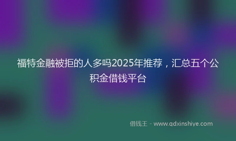 福特金融被拒的人多吗2025年推荐，汇总五个公积金借钱平台