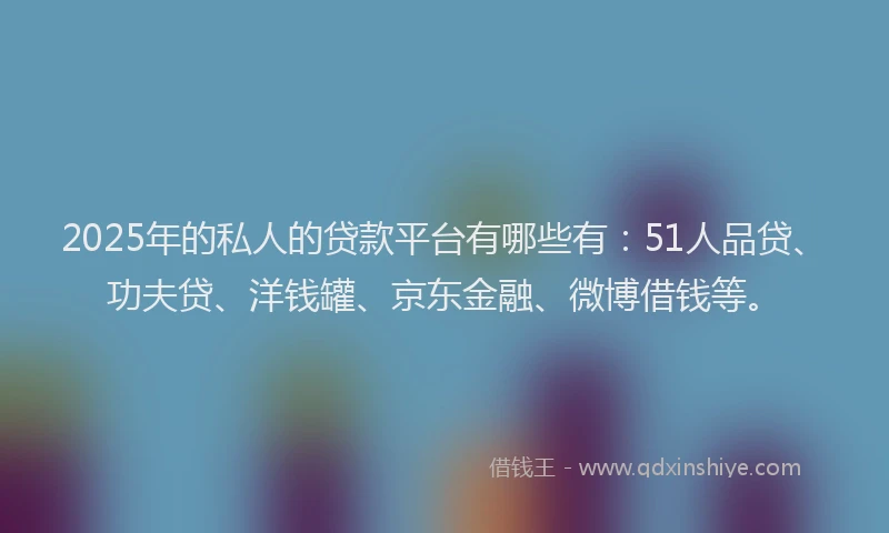 2025年的私人的贷款平台有哪些有：51人品贷、功夫贷、洋钱罐、京东金融、微博借钱等。