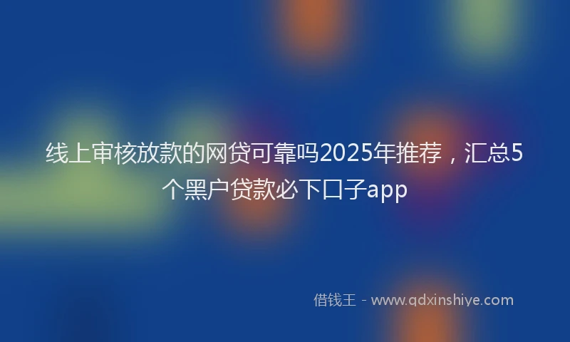 线上审核放款的网贷可靠吗2025年推荐，汇总5个黑户贷款必下口子app