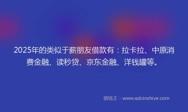 2025年的类似于薪朋友借款有：拉卡拉、中原消费金融、读秒贷、京东金融、洋钱罐等。