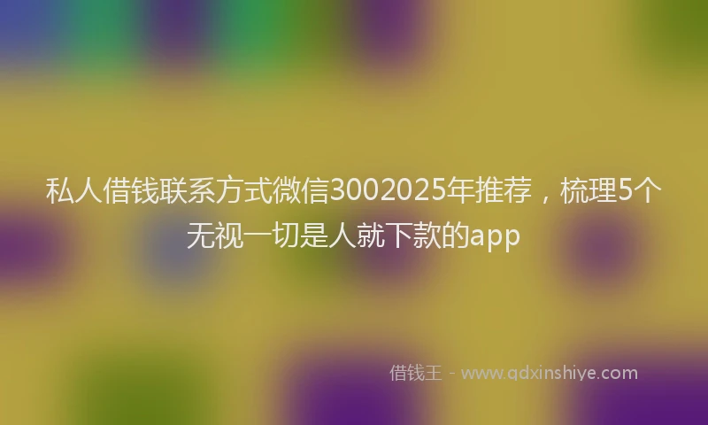 私人借钱联系方式微信3002025年推荐，梳理5个无视一切是人就下款的app