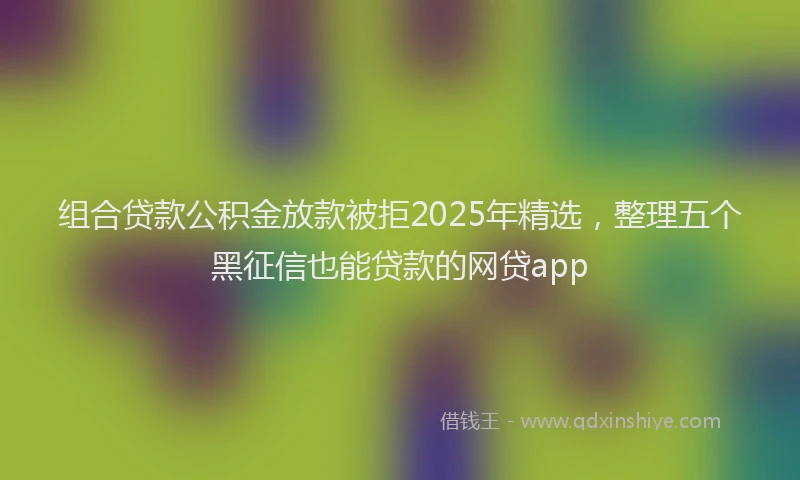 组合贷款公积金放款被拒2025年精选，整理五个黑征信也能贷款的网贷app
