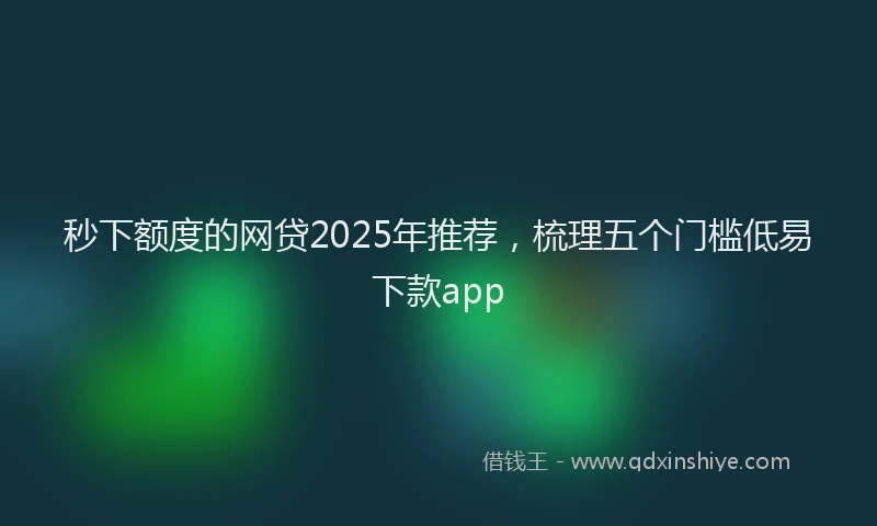 秒下额度的网贷2025年推荐，梳理五个门槛低易下款app