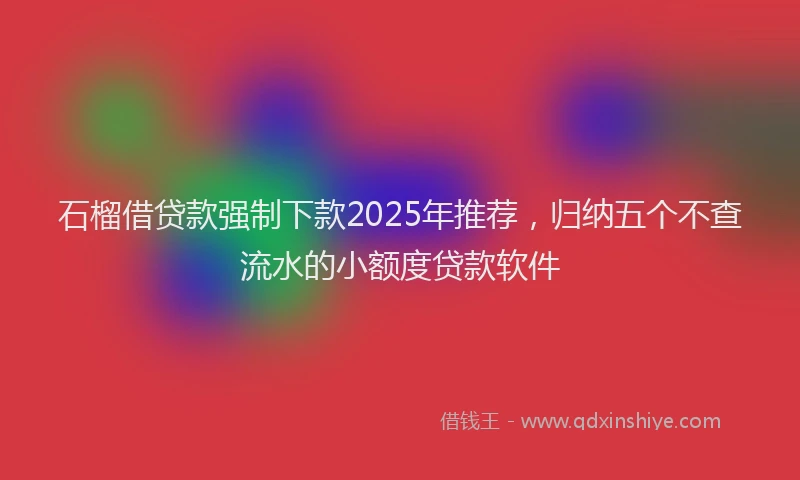 石榴借贷款强制下款2025年推荐，归纳五个不查流水的小额度贷款软件
