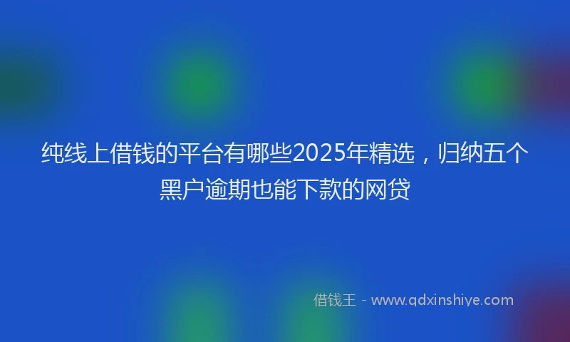 纯线上借钱的平台有哪些2025年精选，归纳五个黑户逾期也能下款的网贷