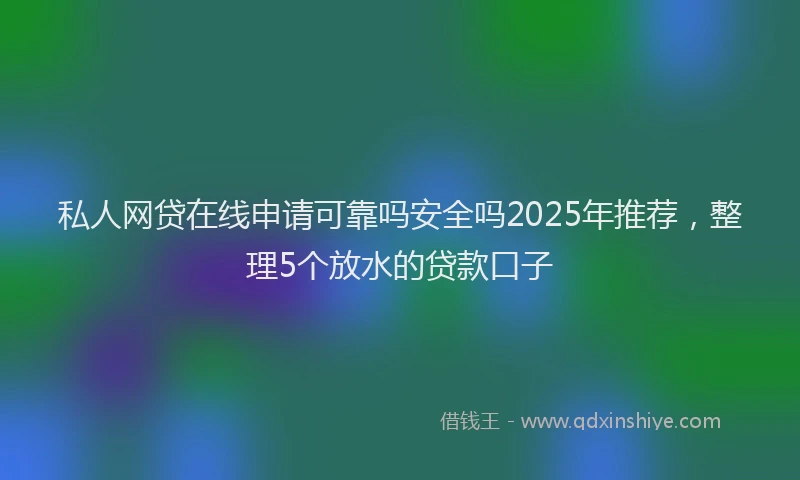 私人网贷在线申请可靠吗安全吗2025年推荐，整理5个放水的贷款口子