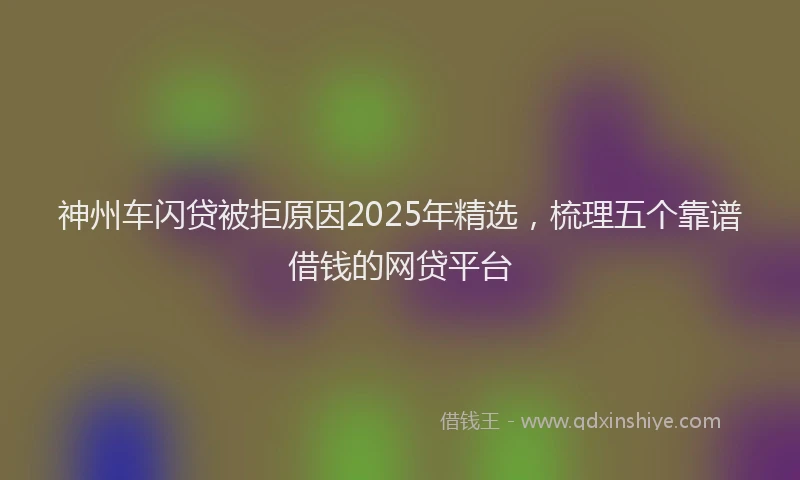 神州车闪贷被拒原因2025年精选，梳理五个靠谱借钱的网贷平台