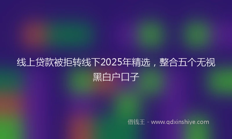 线上贷款被拒转线下2025年精选，整合五个无视黑白户口子