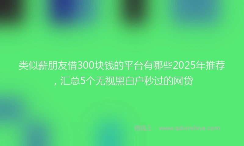 类似薪朋友借300块钱的平台有哪些2025年推荐,汇总5个无视黑白户秒过的网贷