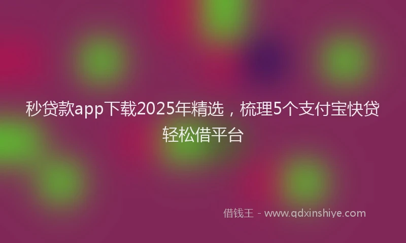 秒贷款app下载2025年精选，梳理5个支付宝快贷轻松借平台