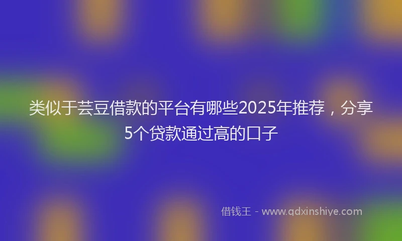 类似于芸豆借款的平台有哪些2025年推荐，分享5个贷款通过高的口子