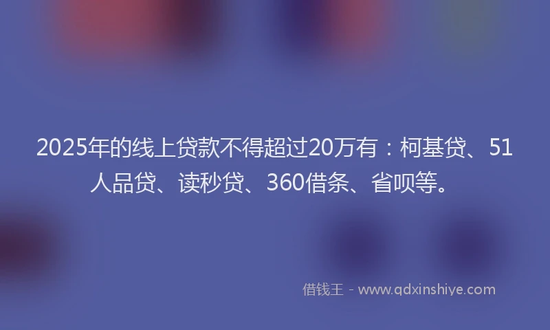 2025年的线上贷款不得超过20万有：柯基贷、51人品贷、读秒贷、360借条、省呗等。