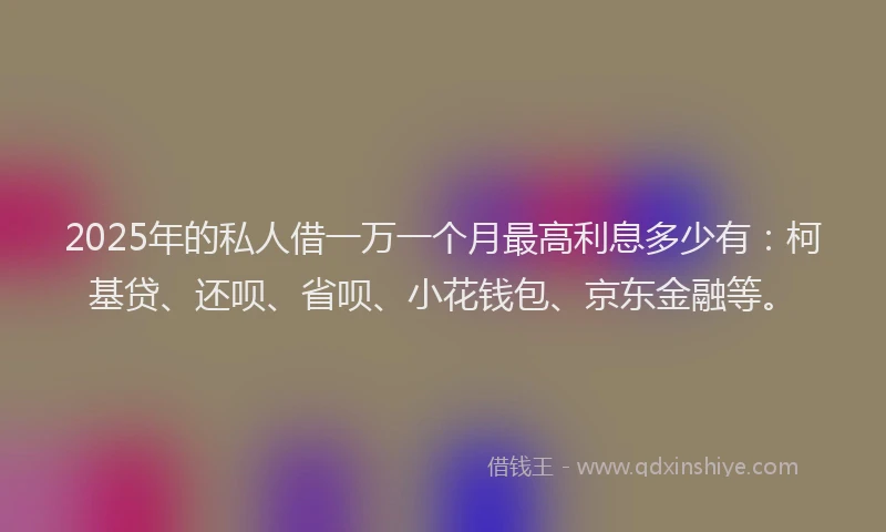 2025年的私人借一万一个月最高利息多少有：柯基贷、还呗、省呗、小花钱包、京东金融等。