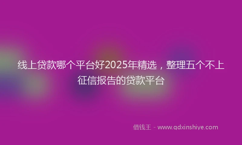 线上贷款哪个平台好2025年精选，整理五个不上征信报告的贷款平台