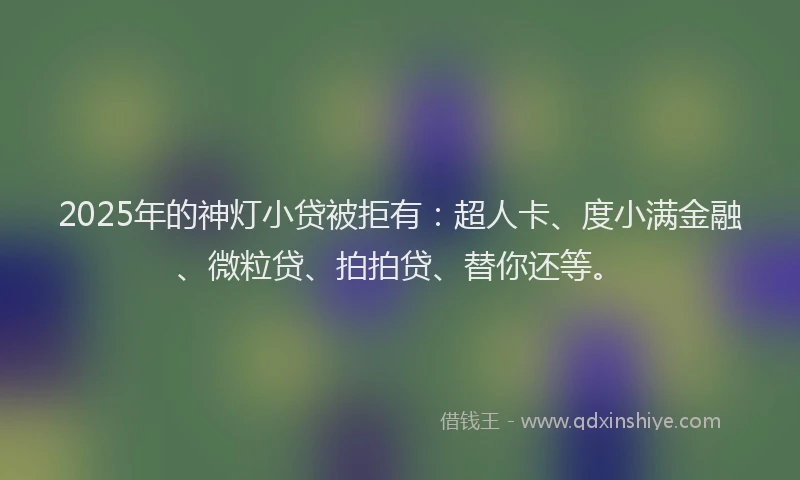 2025年的神灯小贷被拒有：超人卡、度小满金融、微粒贷、拍拍贷、替你还等。