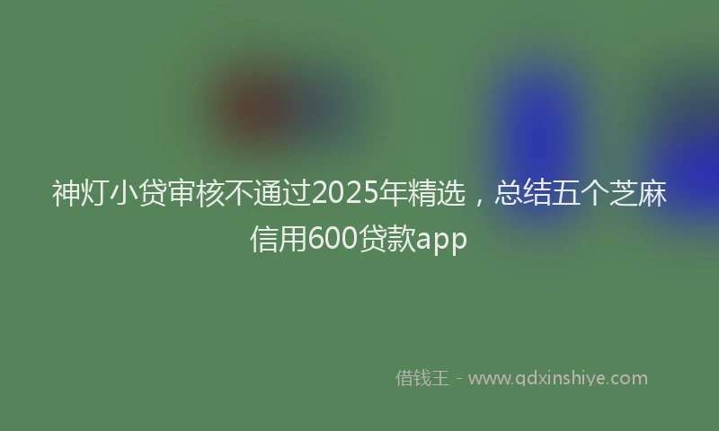 神灯小贷审核不通过2025年精选，总结五个芝麻信用600贷款app
