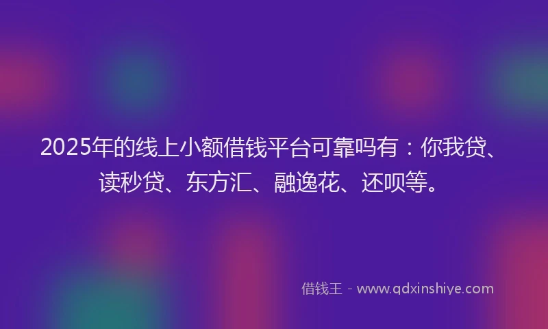 2025年的线上小额借钱平台可靠吗有：你我贷、读秒贷、东方汇、融逸花、还呗等。