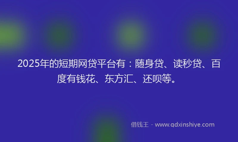 2025年的短期网贷平台有：随身贷、读秒贷、百度有钱花、东方汇、还呗等。