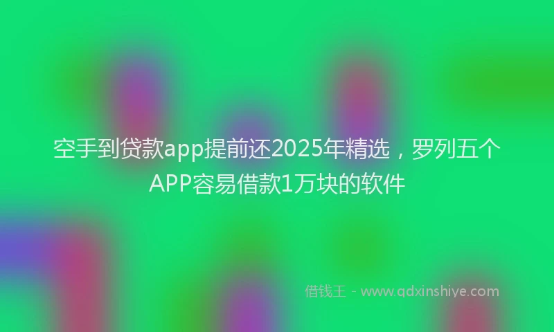 空手到贷款app提前还2025年精选，罗列五个APP容易借款1万块的软件