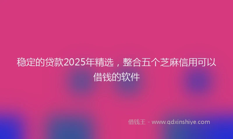 稳定的贷款2025年精选，整合五个芝麻信用可以借钱的软件