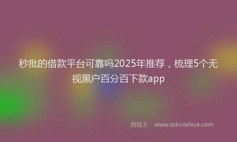 秒批的借款平台可靠吗2025年推荐，梳理5个无视黑户百分百下款app