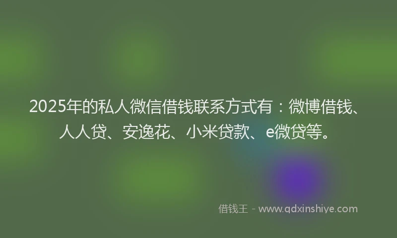 2025年的私人微信借钱联系方式有：微博借钱、人人贷、安逸花、小米贷款、e微贷等。