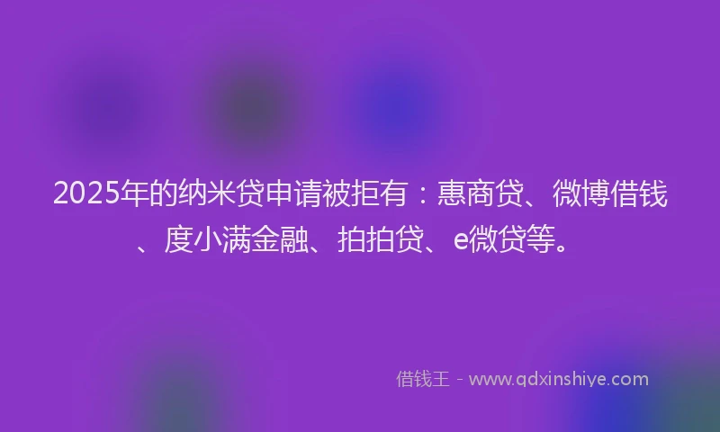 2025年的纳米贷申请被拒有：惠商贷、微博借钱、度小满金融、拍拍贷、e微贷等。