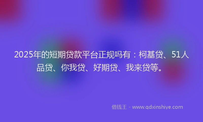 2025年的短期贷款平台正规吗有：柯基贷、51人品贷、你我贷、好期贷、我来贷等。