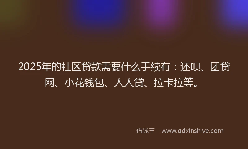 2025年的社区贷款需要什么手续有：还呗、团贷网、小花钱包、人人贷、拉卡拉等。