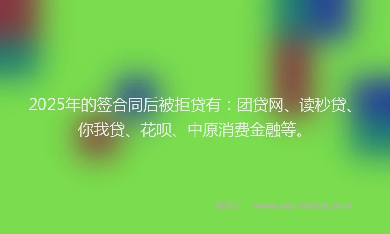 2025年的签合同后被拒贷有：团贷网、读秒贷、你我贷、花呗、中原消费金融等。