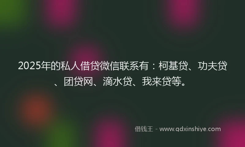2025年的私人借贷微信联系有：柯基贷、功夫贷、团贷网、滴水贷、我来贷等。