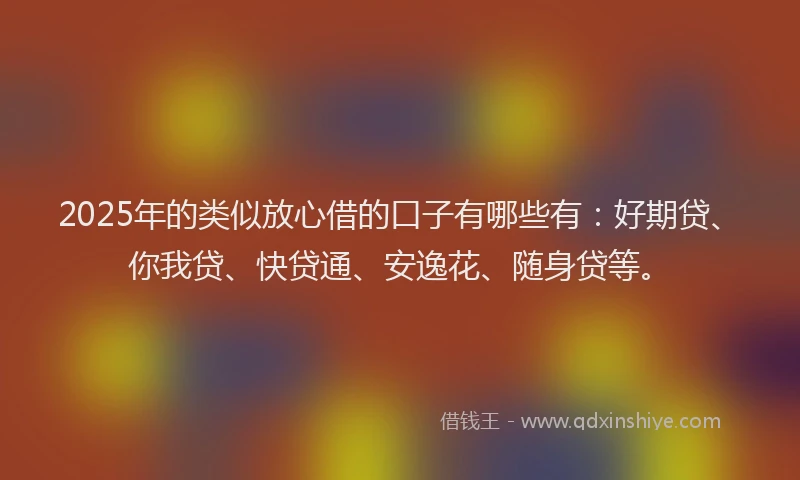 2025年的类似放心借的口子有哪些有：好期贷、你我贷、快贷通、安逸花、随身贷等。