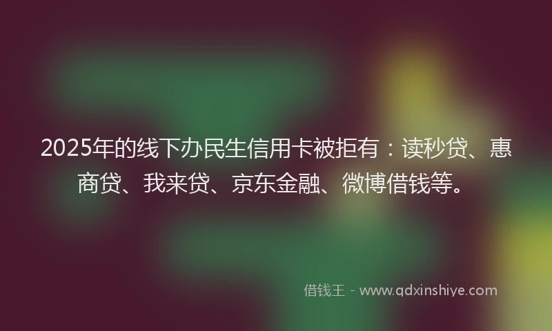 2025年的线下办民生信用卡被拒有：读秒贷、惠商贷、我来贷、京东金融、微博借钱等。