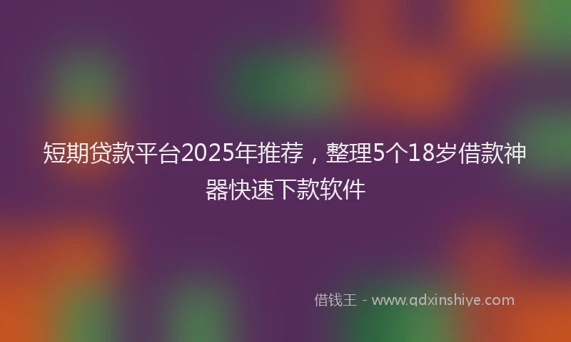 短期贷款平台2025年推荐，整理5个18岁借款神器快速下款软件