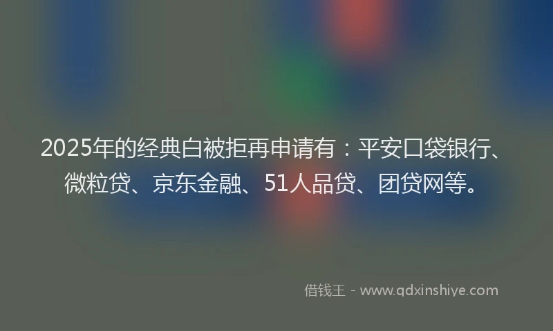 2025年的经典白被拒再申请有：平安口袋银行、微粒贷、京东金融、51人品贷、团贷网等。