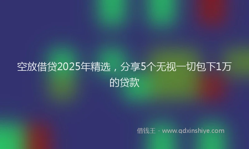 空放借贷2025年精选，分享5个无视一切包下1万的贷款