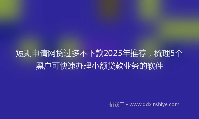 短期申请网贷过多不下款2025年推荐，梳理5个黑户可快速办理小额贷款业务的软件