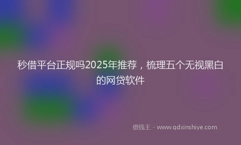 秒借平台正规吗2025年推荐，梳理五个无视黑白的网贷软件