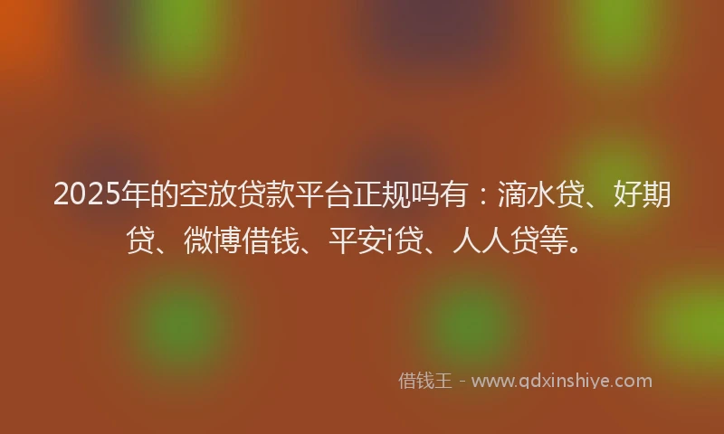2025年的空放贷款平台正规吗有：滴水贷、好期贷、微博借钱、平安i贷、人人贷等。